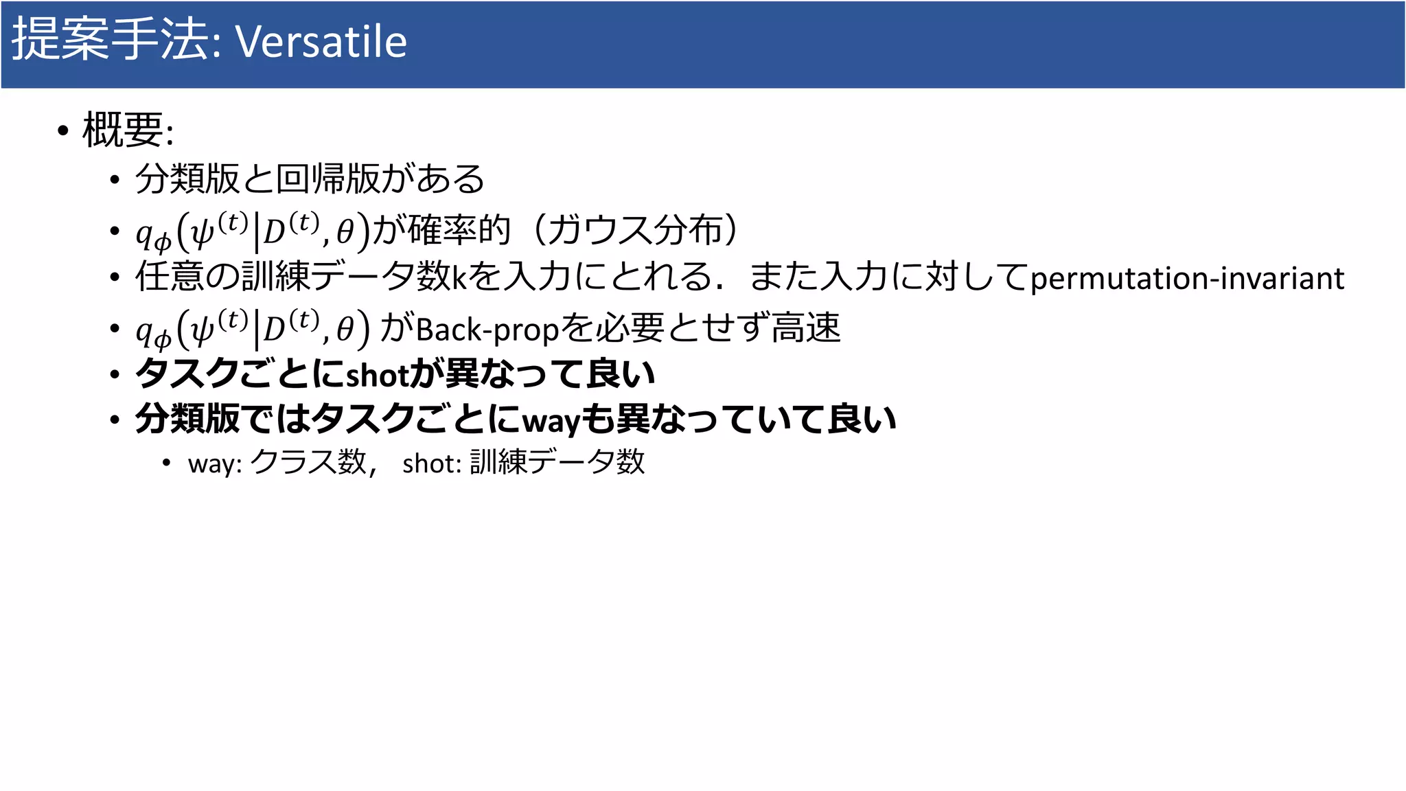 提案手法: Versatile
• 概要:
• 分類版と回帰版がある
• 𝑞 𝜙 𝜓 𝑡 𝐷 𝑡 , 𝜃 が確率的（ガウス分布）
• 任意の訓練データ数kを入力にとれる．また入力に対してpermutation-invariant
• 𝑞 𝜙 𝜓 𝑡
𝐷 𝑡
, 𝜃 がBack-propを必要とせず高速
• タスクごとにshotが異なって良い
• 分類版ではタスクごとにwayも異なっていて良い
• way: クラス数， shot: 訓練データ数
 