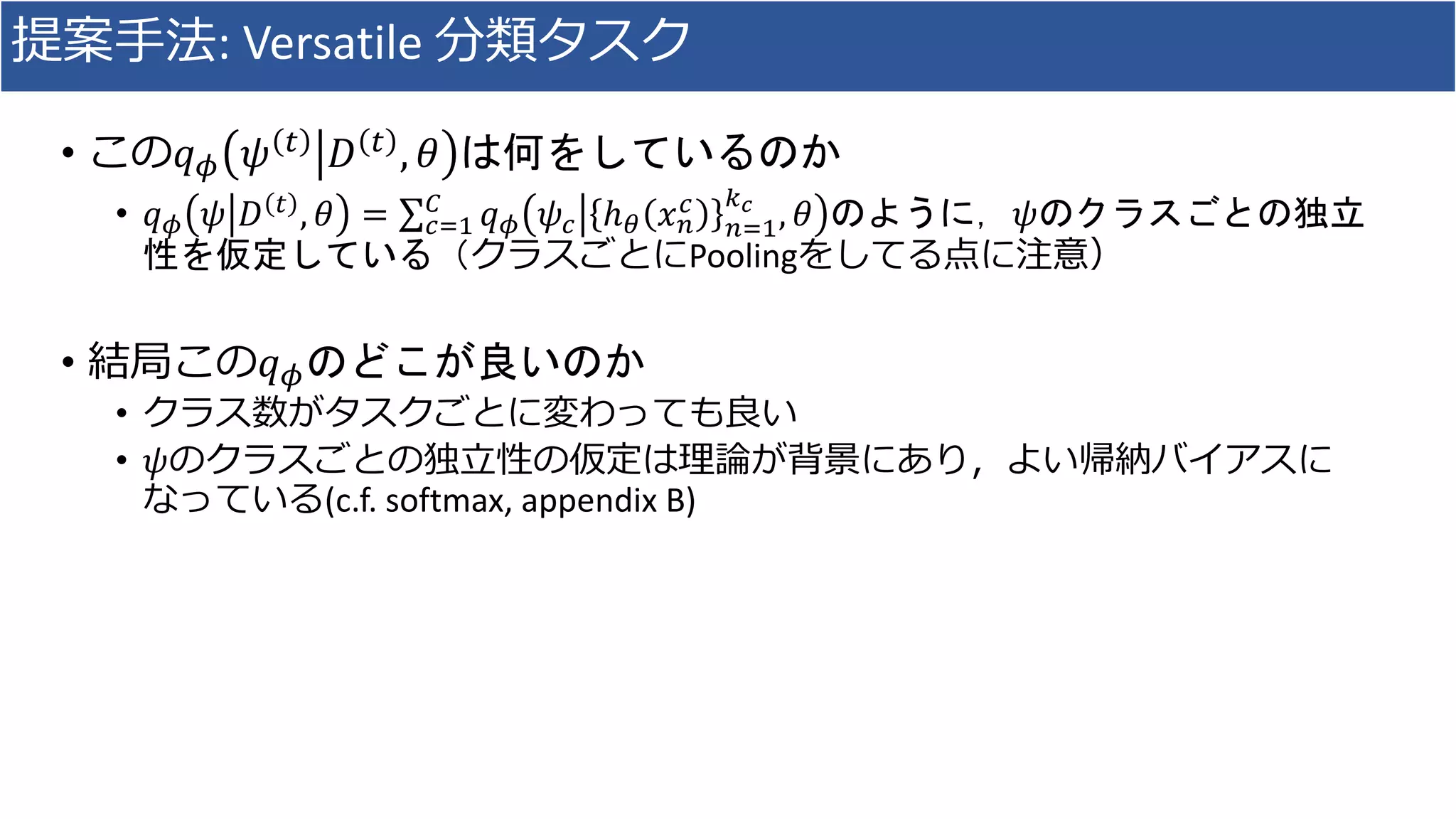 提案手法: Versatile 分類タスク
• この𝑞 𝜙 𝜓 𝑡
𝐷 𝑡
, 𝜃 は何をしているのか
• 𝑞 𝜙 𝜓 𝐷 𝑡 , 𝜃 = 𝑐=1
𝐶
𝑞 𝜙 𝜓𝑐 ℎ 𝜃 𝑥 𝑛
𝑐
𝑛=1
𝑘 𝑐
, 𝜃 のように，𝜓のクラスごとの独立
性を仮定している（クラスごとにPoolingをしてる点に注意）
• 結局この𝑞 𝜙のどこが良いのか
• クラス数がタスクごとに変わっても良い
• 𝜓のクラスごとの独立性の仮定は理論が背景にあり，よい帰納バイアスに
なっている(c.f. softmax, appendix B)
 