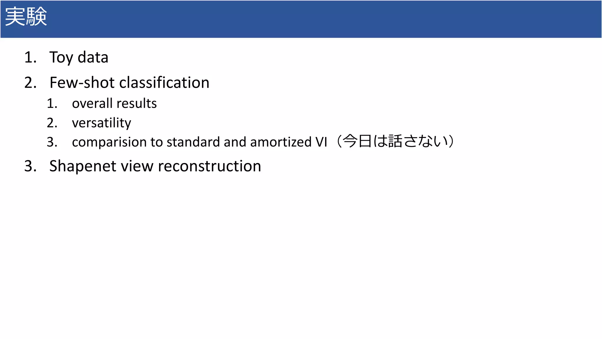 実験
1. Toy data
2. Few-shot classification
1. overall results
2. versatility
3. comparision to standard and amortized VI（今日は話さない）
3. Shapenet view reconstruction
 