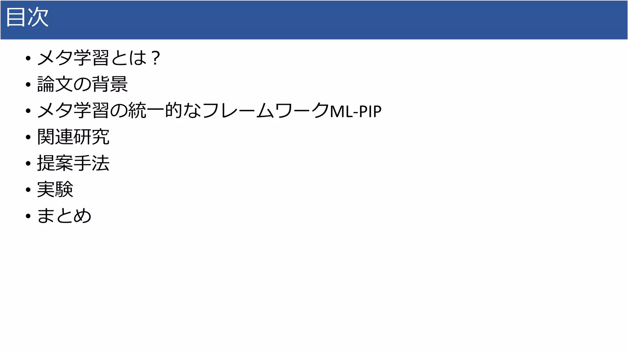 目次
• メタ学習とは？
• 論文の背景
• メタ学習の統一的なフレームワークML-PIP
• 関連研究
• 提案手法
• 実験
• まとめ
 