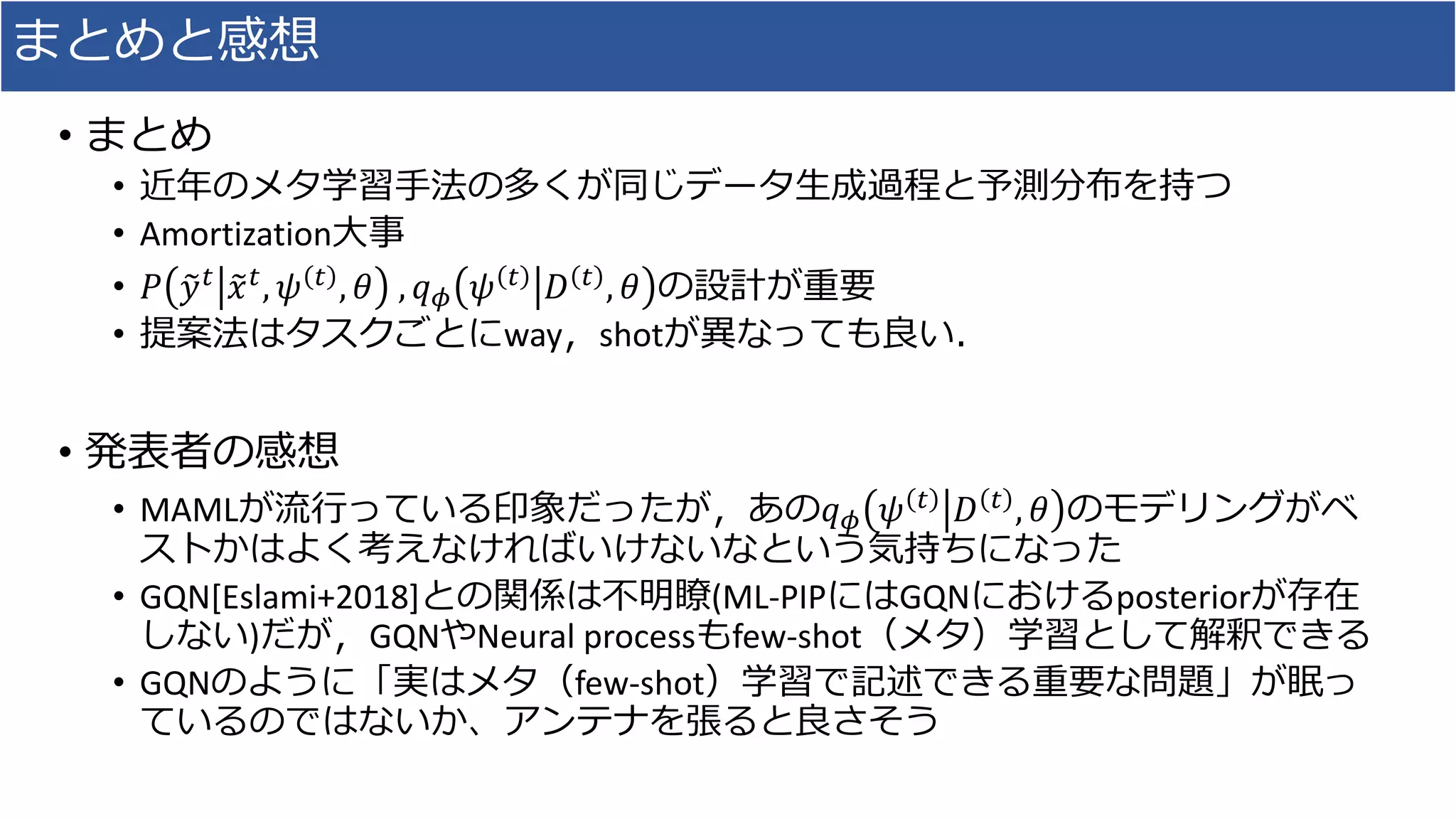 まとめと感想
• まとめ
• 近年のメタ学習手法の多くが同じデータ生成過程と予測分布を持つ
• Amortization大事
• 𝑃 𝑦 𝑡 𝑥 𝑡, 𝜓 𝑡 , 𝜃 , 𝑞 𝜙 𝜓 𝑡 𝐷 𝑡 , 𝜃 の設計が重要
• 提案法はタスクごとにway，shotが異なっても良い．
• 発表者の感想
• MAMLが流行っている印象だったが，あの𝑞 𝜙 𝜓 𝑡 𝐷 𝑡 , 𝜃 のモデリングがベ
ストかはよく考えなければいけないなという気持ちになった
• GQN[Eslami+2018]との関係は不明瞭(ML-PIPにはGQNにおけるposteriorが存在
しない)だが，GQNやNeural processもfew-shot（メタ）学習として解釈できる
• GQNのように「実はメタ（few-shot）学習で記述できる重要な問題」が眠っ
ているのではないか、アンテナを張ると良さそう
 