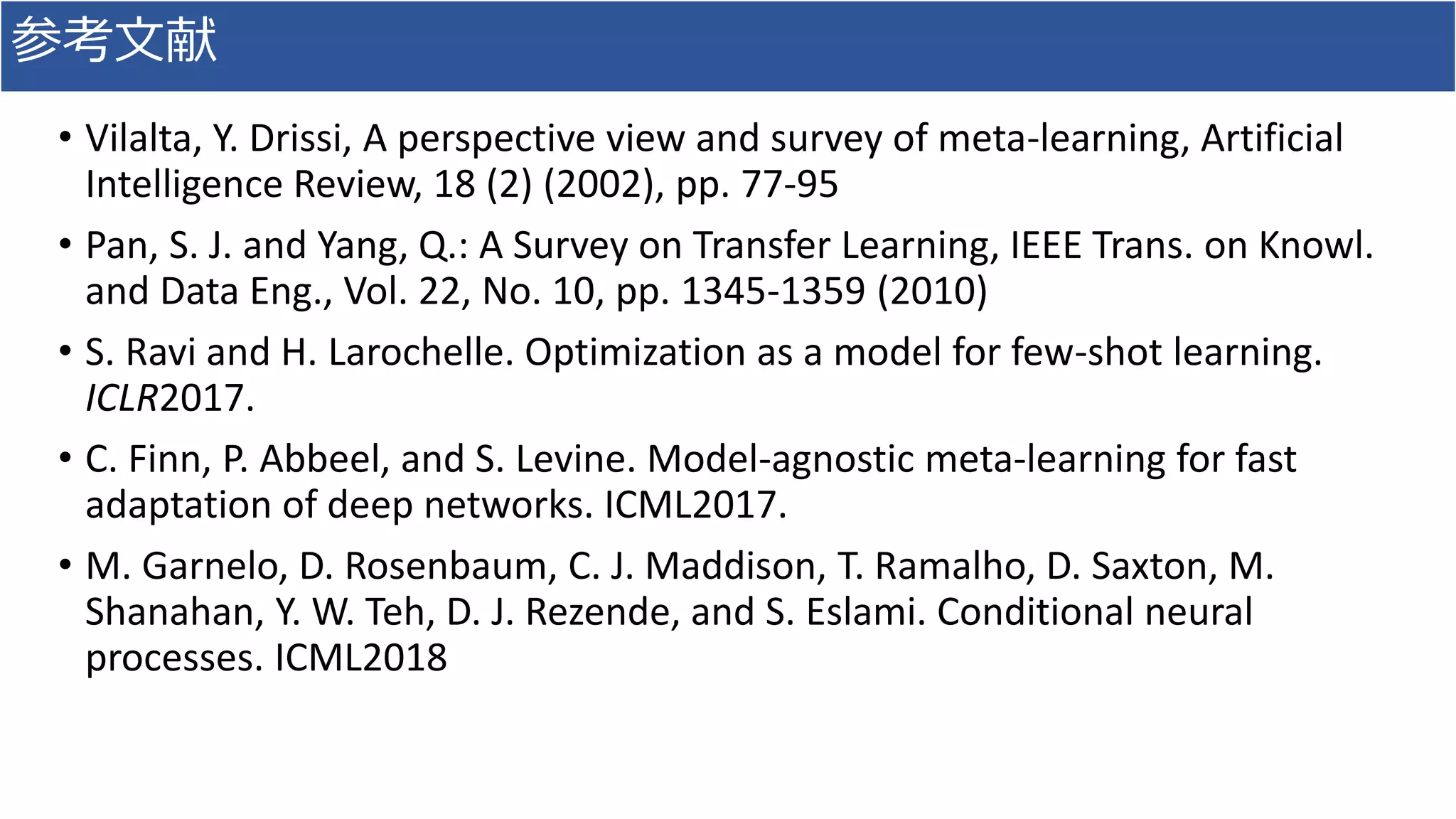 参考文献
• Vilalta, Y. Drissi, A perspective view and survey of meta-learning, Artificial
Intelligence Review, 18 (2) (2002), pp. 77-95
• Pan, S. J. and Yang, Q.: A Survey on Transfer Learning, IEEE Trans. on Knowl.
and Data Eng., Vol. 22, No. 10, pp. 1345-1359 (2010)
• S. Ravi and H. Larochelle. Optimization as a model for few-shot learning.
ICLR2017.
• C. Finn, P. Abbeel, and S. Levine. Model-agnostic meta-learning for fast
adaptation of deep networks. ICML2017.
• M. Garnelo, D. Rosenbaum, C. J. Maddison, T. Ramalho, D. Saxton, M.
Shanahan, Y. W. Teh, D. J. Rezende, and S. Eslami. Conditional neural
processes. ICML2018
 