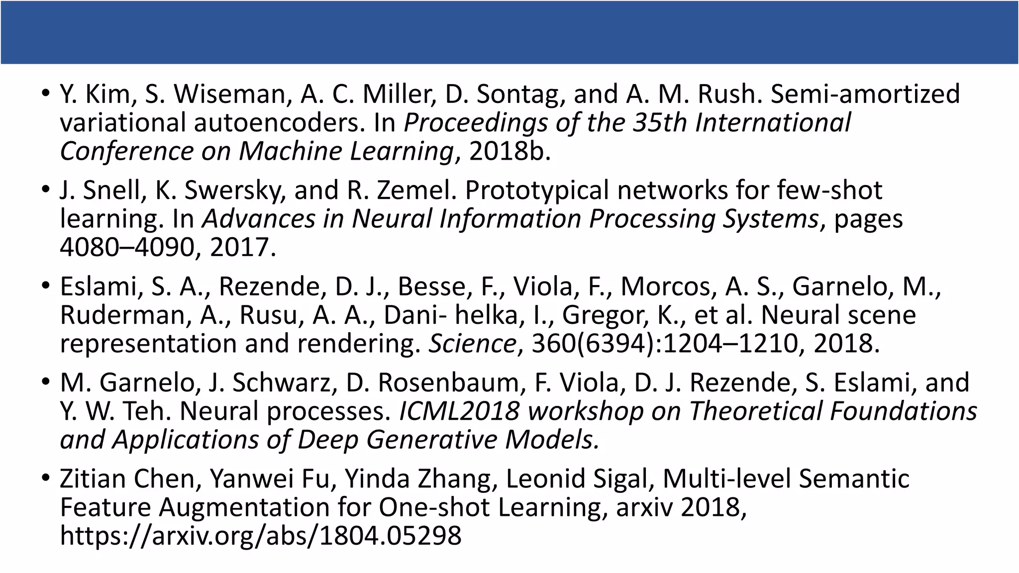 • Y. Kim, S. Wiseman, A. C. Miller, D. Sontag, and A. M. Rush. Semi-amortized
variational autoencoders. In Proceedings of the 35th International
Conference on Machine Learning, 2018b.
• J. Snell, K. Swersky, and R. Zemel. Prototypical networks for few-shot
learning. In Advances in Neural Information Processing Systems, pages
4080–4090, 2017.
• Eslami, S. A., Rezende, D. J., Besse, F., Viola, F., Morcos, A. S., Garnelo, M.,
Ruderman, A., Rusu, A. A., Dani- helka, I., Gregor, K., et al. Neural scene
representation and rendering. Science, 360(6394):1204–1210, 2018.
• M. Garnelo, J. Schwarz, D. Rosenbaum, F. Viola, D. J. Rezende, S. Eslami, and
Y. W. Teh. Neural processes. ICML2018 workshop on Theoretical Foundations
and Applications of Deep Generative Models.
• Zitian Chen, Yanwei Fu, Yinda Zhang, Leonid Sigal, Multi-level Semantic
Feature Augmentation for One-shot Learning, arxiv 2018,
https://arxiv.org/abs/1804.05298
 