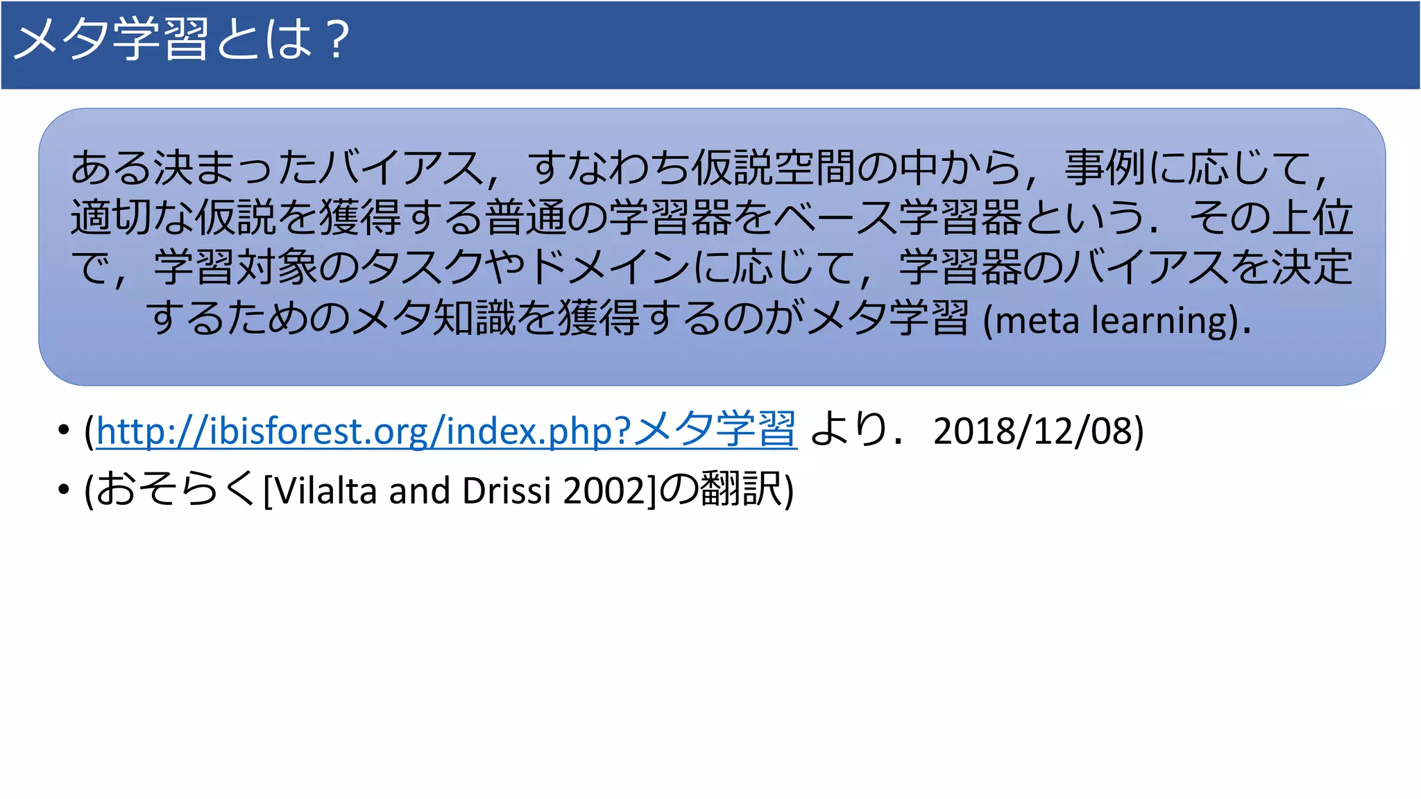 メタ学習とは？
• (http://ibisforest.org/index.php?メタ学習 より．2018/12/08)
• (おそらく[Vilalta and Drissi 2002]の翻訳)
ある決まったバイアス，すなわち仮説空間の中から，事例に応じて，
適切な仮説を獲得する普通の学習器をベース学習器という．その上位
で，学習対象のタスクやドメインに応じて，学習器のバイアスを決定
するためのメタ知識を獲得するのがメタ学習 (meta learning)．
 