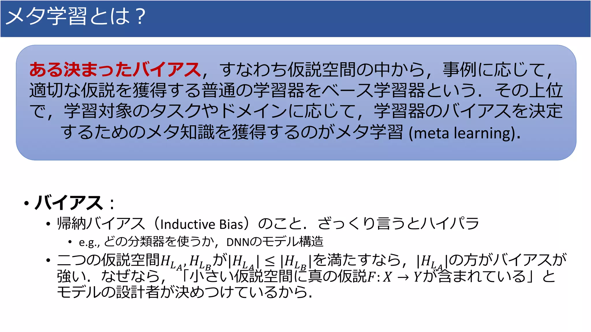 メタ学習とは？
• バイアス：
• 帰納バイアス（Inductive Bias）のこと．ざっくり言うとハイパラ
• e.g., どの分類器を使うか，DNNのモデル構造
• 二つの仮説空間𝐻𝐿 𝐴
, 𝐻𝐿 𝐵
が|𝐻𝐿 𝐴
| ≤ |𝐻𝐿 𝐵
|を満たすなら，|𝐻𝐿 𝐴
|の方がバイアスが
強い．なぜなら，「小さい仮説空間に真の仮説𝐹: 𝑋 → 𝑌が含まれている」と
モデルの設計者が決めつけているから．
ある決まったバイアス，すなわち仮説空間の中から，事例に応じて，
適切な仮説を獲得する普通の学習器をベース学習器という．その上位
で，学習対象のタスクやドメインに応じて，学習器のバイアスを決定
するためのメタ知識を獲得するのがメタ学習 (meta learning)．
 