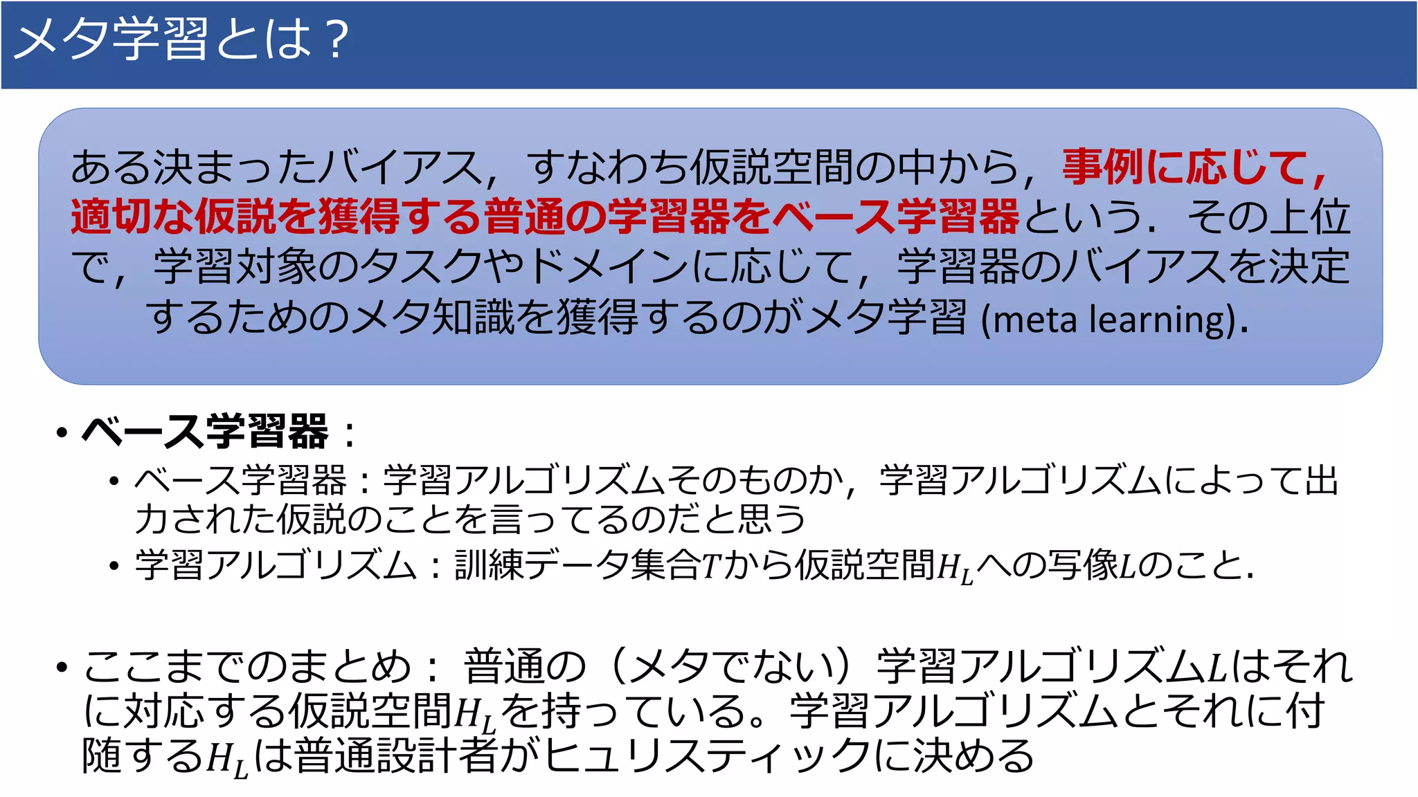 メタ学習とは？
• ベース学習器：
• ベース学習器：学習アルゴリズムそのものか，学習アルゴリズムによって出
力された仮説のことを言ってるのだと思う
• 学習アルゴリズム：訓練データ集合𝑇から仮説空間𝐻𝐿への写像𝐿のこと．
• ここまでのまとめ： 普通の（メタでない）学習アルゴリズム𝐿はそれ
に対応する仮説空間𝐻𝐿を持っている。学習アルゴリズムとそれに付
随する𝐻𝐿は普通設計者がヒュリスティックに決める
ある決まったバイアス，すなわち仮説空間の中から，事例に応じて，
適切な仮説を獲得する普通の学習器をベース学習器という．その上位
で，学習対象のタスクやドメインに応じて，学習器のバイアスを決定
するためのメタ知識を獲得するのがメタ学習 (meta learning)．
 
