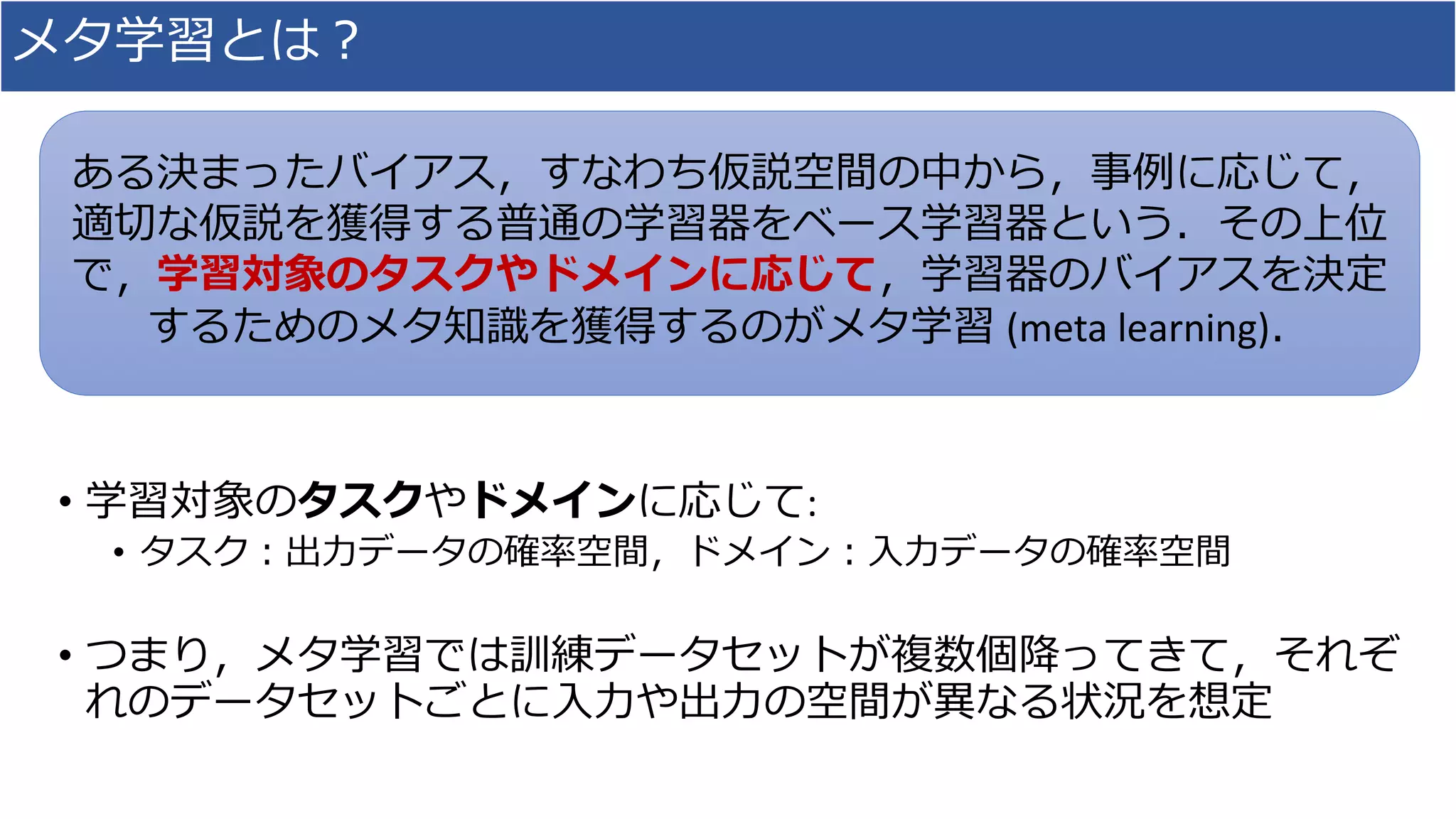 メタ学習とは？
• 学習対象のタスクやドメインに応じて:
• タスク：出力データの確率空間，ドメイン：入力データの確率空間
• つまり，メタ学習では訓練データセットが複数個降ってきて，それぞ
れのデータセットごとに入力や出力の空間が異なる状況を想定
ある決まったバイアス，すなわち仮説空間の中から，事例に応じて，
適切な仮説を獲得する普通の学習器をベース学習器という．その上位
で，学習対象のタスクやドメインに応じて，学習器のバイアスを決定
するためのメタ知識を獲得するのがメタ学習 (meta learning)．
 