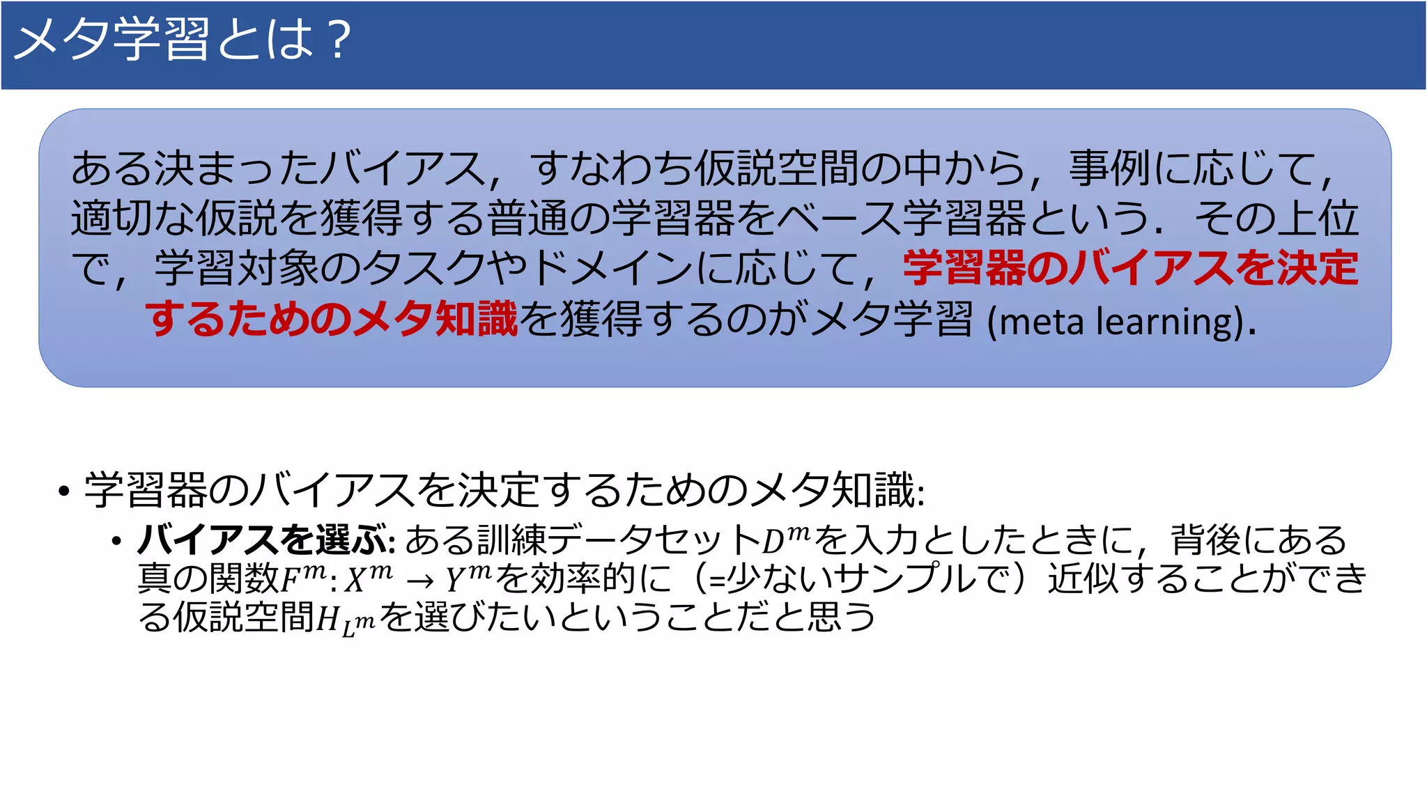 メタ学習とは？
• 学習器のバイアスを決定するためのメタ知識:
• バイアスを選ぶ: ある訓練データセット𝐷 𝑚を入力としたときに，背後にある
真の関数𝐹 𝑚
: 𝑋 𝑚
→ 𝑌 𝑚
を効率的に（=少ないサンプルで）近似することができ
る仮説空間𝐻 𝐿 𝑚を選びたいということだと思う
ある決まったバイアス，すなわち仮説空間の中から，事例に応じて，
適切な仮説を獲得する普通の学習器をベース学習器という．その上位
で，学習対象のタスクやドメインに応じて，学習器のバイアスを決定
するためのメタ知識を獲得するのがメタ学習 (meta learning)．
 
