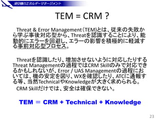 TEM = CRM ?
Threat & Error Management（TEM)とは、従来の失敗か
ら学ぶ事後対応型から、Threatを認識することにより、能
動的にエラーを回避し、エラーの影響を積極的に軽減す
る事前対応型プロセス。
Th...