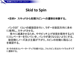 Skid to Spin
<目的> スキッドから初期スピンへの遷移を体験する。
バンク20°くらいの緩旋回を行い、ラダーを旋回方向に多め
に使用し、スキッドさせる。
徐々に減速させるため、ややピッチ上げ状態を保持するよう
にエレベーターを引いて...