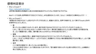感情判定部分
• What is Empath？
https://webempath.net/lp-jpn/
音声等の物理的な特徴量から気分の状態を独自のアルゴリズムで判定するプログラム
Webページでお試し音声解析ができるだけではなく、APIも提供されています。なんと！300回までは無料なんです！！
• Why use Empath？
「感情を何で判定するか？」は色々なアイディアが出ました。結論から言うと、音声で判断する、という事で「Empath」のAPI
を使用することにしました。
• 顔
怒っている人は顔がこわばっています。顔で判定するのはどうだろう？というアイディアはすぐに出ました。
しかし、「怒っている（かもしれない）人の前に行きたくない。眼の前で撮影なんてしたら怒りが爆発する可能性があ
る。」という難題があり、保留。（番外編にMicrosoftのFace APIのお話があります。）
• 振動
怒っている人は動きが荒い。振動で判定するのはどうだろう？というアイディアも出ました。
しかし、これも「人が特定できない…人だけではなく、洗濯機や人ではない物の振動を除去するのが難しい。」という難
題があり、保留。
• 音声
ここで音声の登場です。怒っている人は口調が荒い。
これも人を特定できない、という弱点はあったのですが、「怒り爆発寸前の人がいると周りは黙るだろう。」と楽観的に
考えて採用しました。
 
