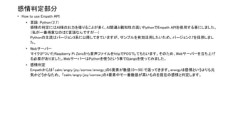 感情判定部分
• How to use Empath API
• 言語：Python（2.7）
感情の判定にはAI様のお力を借りることが多く、AI関連と親和性の高いPythonでEmpath APIを使用する事にしました。
（私が一番得意なのはC言語なんですが…）
Pythonの主流はバージョン3系に以降してきていますが、サンプルを有効活用したいため、バージョン2.7を採用しまし
た。
• Webサーバー
マイクがついたRaspberry Pi Zeroから音声ファイルをhttpでPOSTしてもらいます。そのため、Webサーバーを立ち上げ
る必要がありました。WebサーバーはPythonを使うという事でDjangoを使ってみました。
• 感情判定
Empathからは「calm/angry/joy/sorrow/energy」の5要素が数値（0〜50）で返ってきます。energyは感情というよりも元
気かどうかなため、 「calm/angry/joy/sorrow」の4要素中で一番数値が高いものを現在の感情と判定します。
 