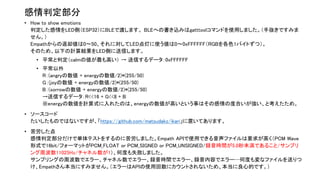 感情判定部分
• How to show emotions
判定した感情をLED側（ESP32）にBLEで渡します。 BLEへの書き込みはgatttoolコマンドを使用しました。（手抜きですみま
せん。）
Empathからの返却値は0〜50、それに対してLED点灯に使う値は0〜0xFFFFFF（RGBを各色1バイトずつ）。
そのため、以下の計算結果をLED側に送信します。
• 平常と判定（calmの値が最も高い） → 送信するデータ：0xFFFFFF
• 平常以外
R：(angryの数値 + energyの数値/2)*(255/50)
G：(joyの数値 + energyの数値/2)*(255/50)
B：(sorrowの数値 + energyの数値/2)*(255/50)
→送信するデータ：R<<16 + G<<8 + B
※energyの数値を計算式に入れたのは、energyの数値が高いという事はその感情の度合いが強い、と考えたため。
• ソースコード
たいしたものではないですが、「https://github.com/matsudakz/ikari」に置いてあります。
• 苦労した点
感情判定部分だけで単体テストをするのに苦労しました。Empath APIで使用できる音声ファイルは要求が高く（PCM Wave
形式で16bit/フォーマットがPCM_FLOAT or PCM_SIGNED or PCM_UNSIGNED/録音時間が5.0秒未満であること/サンプリ
ング周波数11025Hz/チャネル数が1）、何度も失敗しました。
サンプリングの周波数でエラー、チャネル数でエラー、録音時間でエラー、録音内容でエラー…何度も変なファイルを送りつ
け、Empathさん本当にすみません。（エラーはAPIの使用回数にカウントされないため、本当に良心的です。）
 