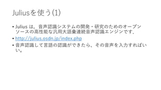 Juliusを使う(1)
• Julius は，音声認識システムの開発・研究のためのオープン
ソースの高性能な汎用大語彙連続音声認識エンジンです．
• http://julius.osdn.jp/index.php
• 音声認識して言語の認識ができたら、その音声を入力すればい
い。
 