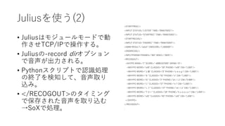 Juliusを使う(2)
• Juliusはモジュールモードで動
作させTCP/IPで操作する。
• Juliusの-record dirオプション
で音声が出力される。
• Pythonスクリプトで認識処理
の終了を検知して、音声取り
込み。
• </RECOGOUT>のタイミング
で保存された音声を取り込む
→SoXで処理。
<STARTPROC/>
<INPUT STATUS="LISTEN" TIME="994675053"/>
<INPUT STATUS="STARTREC" TIME="994675055"/>
<STARTRECOG/>
<INPUT STATUS="ENDREC" TIME="994675059"/>
<GMM RESULT="adult" CMSCORE="1.000000"/>
<ENDRECOG/>
<INPUTPARAM FRAMES="382" MSEC="3820"/>
<RECOGOUT>
<SHYPO RANK="1" SCORE="-6888.637695" GRAM="0">
<WHYPO WORD="silB" CLASSID="39" PHONE="silB" CM="1.000"/>
<WHYPO WORD="上着" CLASSID="0" PHONE="u w a g i" CM="1.000"/>
<WHYPO WORD="を" CLASSID="35" PHONE="o" CM="1.000"/>
<WHYPO WORD="白" CLASSID="2" PHONE="sh i r o" CM="0.988"/>
<WHYPO WORD="に" CLASSID="37" PHONE="n i" CM="1.000"/>
<WHYPO WORD="して" CLASSID="27" PHONE="sh i t e" CM="1.000"/>
<WHYPO WORD="下さい" CLASSID="28" PHONE="k u d a s a i" CM="1.000"/>
<WHYPO WORD="silE" CLASSID="40" PHONE="silE" CM="1.000"/>
</SHYPO>
</RECOGOUT>
.
 