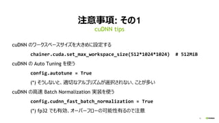 10
注意事項: その1
cuDNN のワークスペースサイズを大きめに設定する
chainer.cuda.set_max_workspace_size(512*1024*1024) # 512MiB
cuDNN の Auto Tuning を使う
config.autotune = True
(*) そうしないと、適切なアルゴリズムが選択されない、ことが多い
cuDNN の高速 Batch Normalization 実装を使う
config.cudnn_fast_batch_normalization = True
(*) fp32 でも有効、オーバーフローの可能性有るので注意
cuDNN tips
 