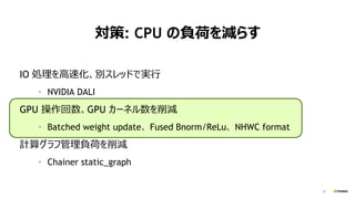 23
対策: CPU の負荷を減らす
IO 処理を高速化、別スレッドで実行
• NVIDIA DALI
GPU 操作回数、GPU カーネル数を削減
• Batched weight update、 Fused Bnorm/ReLu、 NHWC format
計算グラフ管理負荷を削減
• Chainer static_graph
 