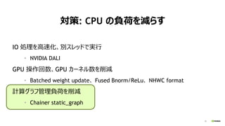 29
対策: CPU の負荷を減らす
IO 処理を高速化、別スレッドで実行
• NVIDIA DALI
GPU 操作回数、GPU カーネル数を削減
• Batched weight update、 Fused Bnorm/ReLu、 NHWC format
計算グラフ管理負荷を削減
• Chainer static_graph
 