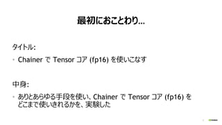 3
最初におことわり…
タイトル:
• Chainer で Tensor コア (fp16) を使いこなす
中身:
• ありとあらゆる手段を使い、Chainer で Tensor コア (fp16) を
どこまで使いきれるかを、実験した
 