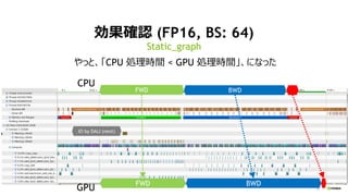 32
効果確認 (FP16, BS: 64)
Static_graph
FWD BWD
FWD BWD
IO by DALI (next)
CPU
GPU
やっと、「CPU 処理時間 < GPU 処理時間」、になった
 