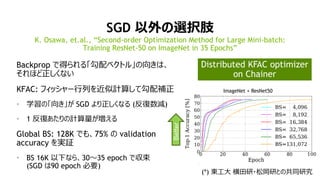 36
SGD 以外の選択肢
Backprop で得られる「勾配ベクトル」の向きは、
それほど正しくない
KFAC: フィッシャー行列を近似計算して勾配補正
• 学習の「向き」が SGD より正しくなる (反復数減)
• 1 反復あたりの計算量が増える
Global BS: 128K でも、75% の validation
accuracy を実証
• BS 16K 以下なら、30～35 epoch で収束
(SGD は90 epoch 必要)
K. Osawa, et.al., “Second-order Optimization Method for Large Mini-batch:
Training ResNet-50 on ImageNet in 35 Epochs”
(*) 東工大 横田研・松岡研との共同研究
ImageNet + ResNet50
Better
Distributed KFAC optimizer
on Chainer
 