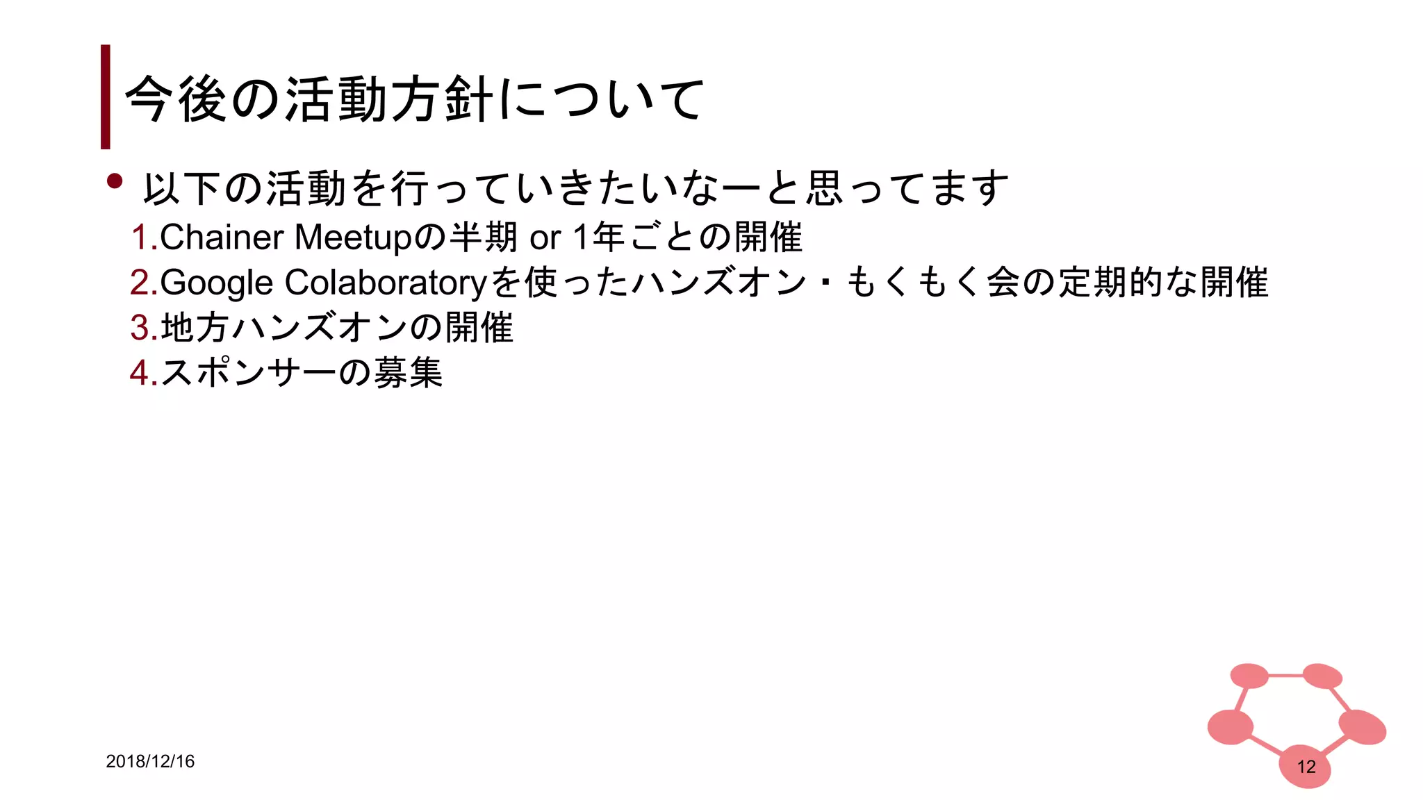 2018/12/16
今後の活動方針について
12
• 以下の活動を行っていきたいなーと思ってます
1.Chainer Meetupの半期 or 1年ごとの開催
2.Google Colaboratoryを使ったハンズオン・もくもく会の定期的な開催
3.地方ハンズオンの開催
4.スポンサーの募集
 