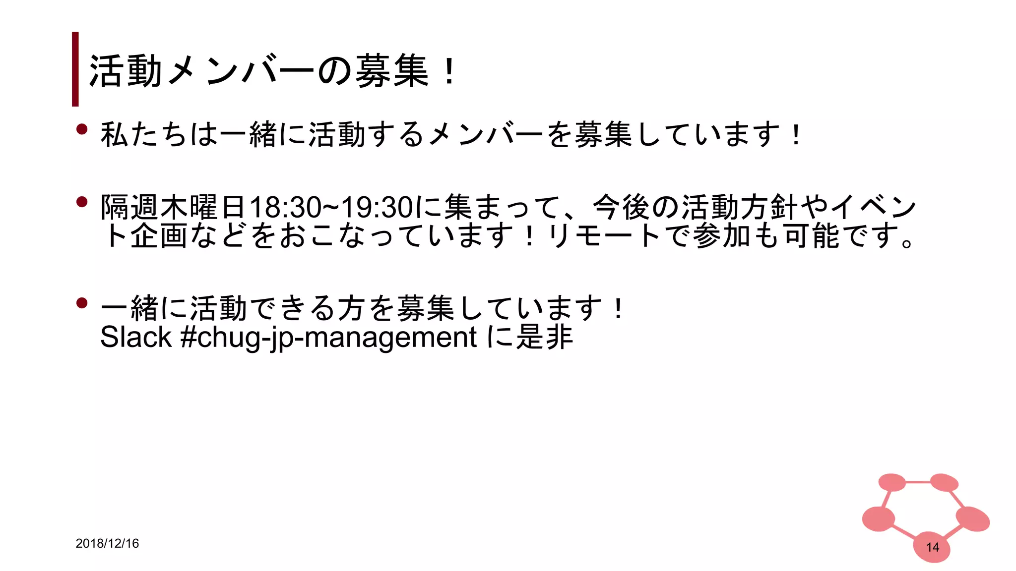 2018/12/16
活動メンバーの募集！
14
• 私たちは一緒に活動するメンバーを募集しています！
• 隔週木曜日18:30~19:30に集まって、今後の活動方針やイベン
ト企画などをおこなっています！リモートで参加も可能です。
• 一緒に活動できる方を募集しています！
Slack #chug-jp-management に是非
 