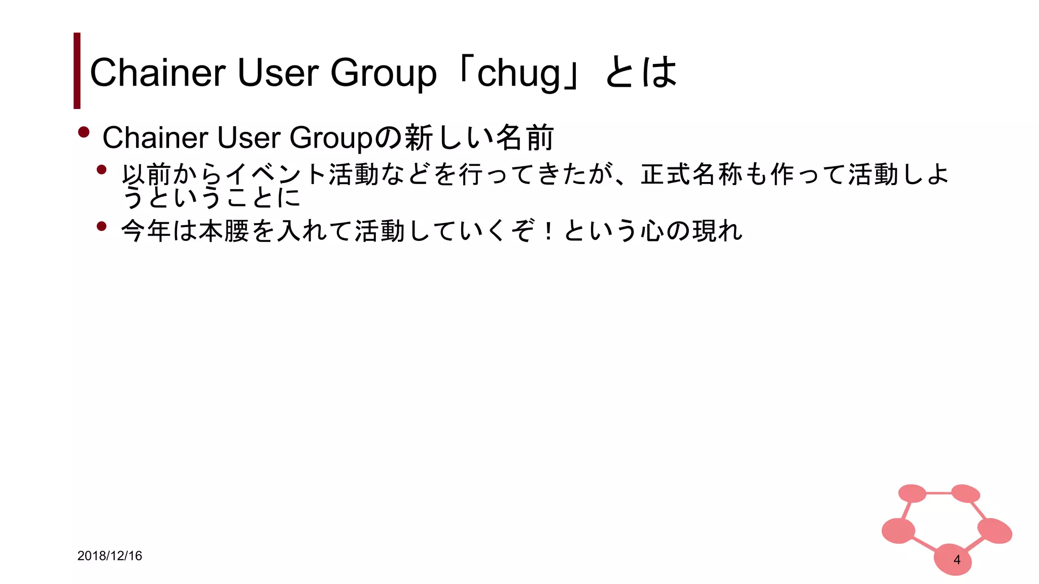 2018/12/16
Chainer User Group「chug」とは
4
• Chainer User Groupの新しい名前
• 以前からイベント活動などを行ってきたが、正式名称も作って活動しよ
うということに
• 今年は本腰を入れて活動していくぞ！という心の現れ
 