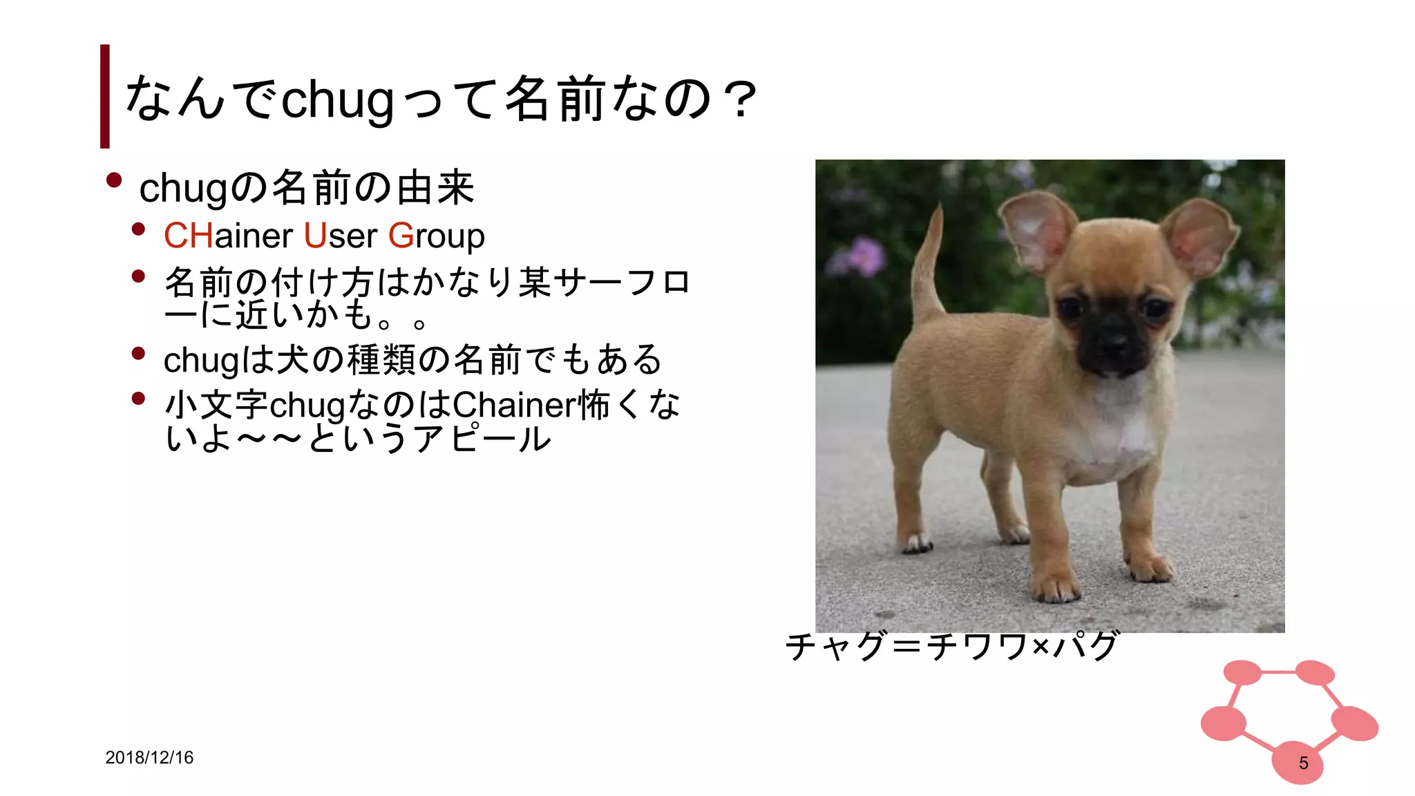 2018/12/16
なんでchugって名前なの？
5
• chugの名前の由来
• CHainer User Group
• 名前の付け方はかなり某サーフロ
ーに近いかも。。
• chugは犬の種類の名前でもある
• 小文字chugなのはChainer怖くな
いよ〜〜というアピール
チャグ＝チワワ×パグ
 