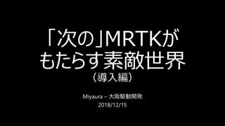 「次の」MRTKが
もたらす素敵世界
（導入編）
Miyaura – 大阪駆動開発
2018/12/15
 