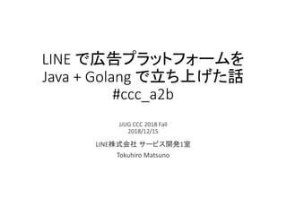 LINE で広告プラットフォームを
Java + Golang で立ち上げた話
#ccc_a2b
JJUG CCC 2018 Fall
2018/12/15
LINE株式会社 サービス開発1室
Tokuhiro Matsuno
 