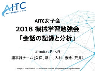 Copyright © 2018 Advanced IT Consortium to Evaluate, Apply and Drive All Rights Reserved.
AITC女子会
2018 機械学習勉強会
「会話の記録と分析」
2018年12月15日
議事録チーム (久保、藤井、入村、赤池、荒井）
 