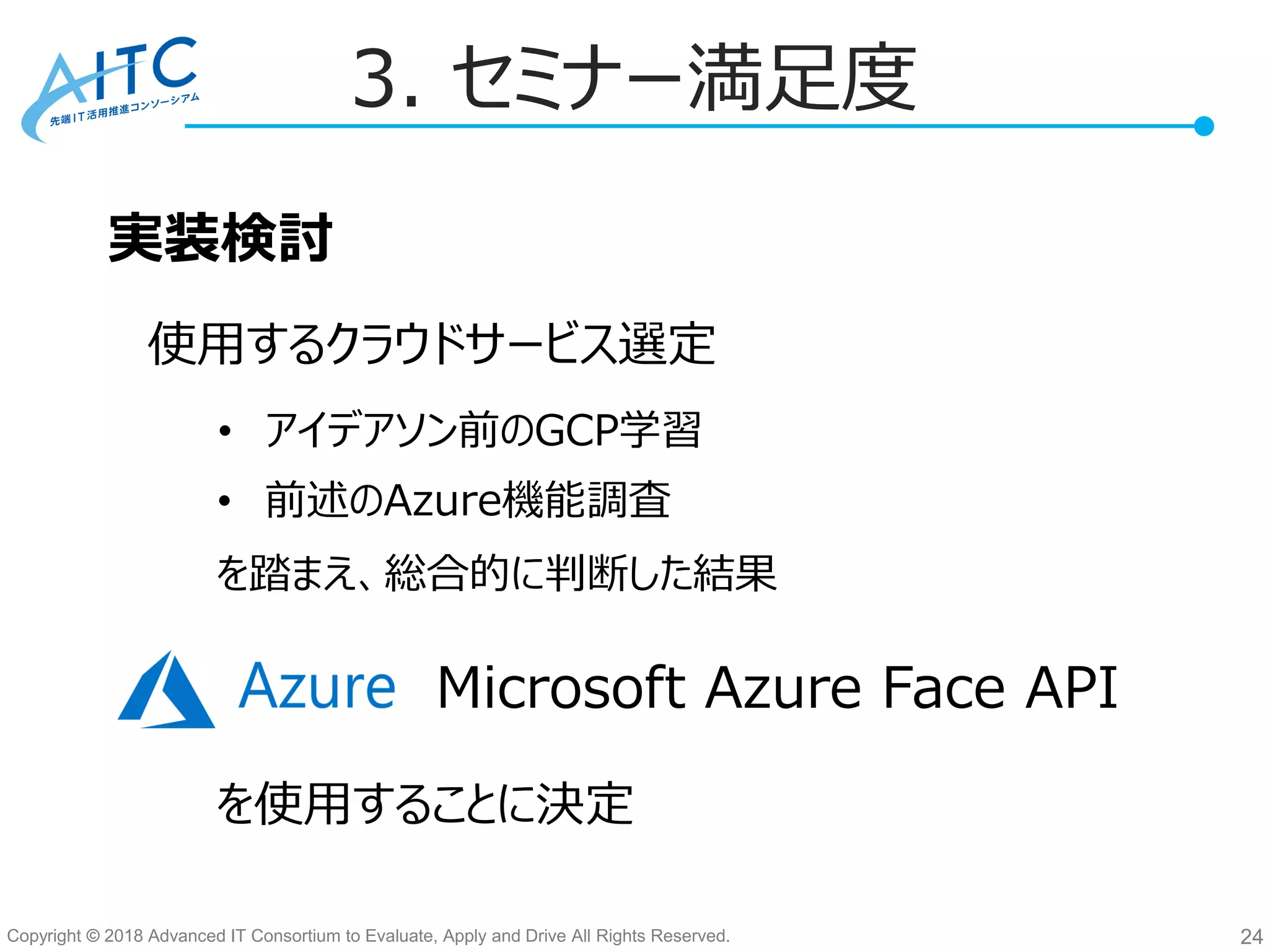 Copyright © 2018 Advanced IT Consortium to Evaluate, Apply and Drive All Rights Reserved. 24
3. セミナー満足度
実装検討
使用するクラウドサービス選定
を踏まえ、総合的に判断した結果
を使用することに決定
• アイデアソン前のGCP学習
• 前述のAzure機能調査
Microsoft Azure Face API
 