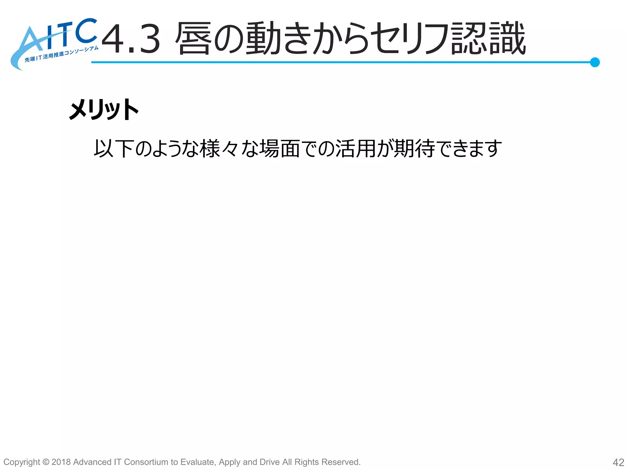 Copyright © 2018 Advanced IT Consortium to Evaluate, Apply and Drive All Rights Reserved.
4.3 唇の動きからセリフ認識
42
メリット
以下のような様々な場面での活用が期待できます
 