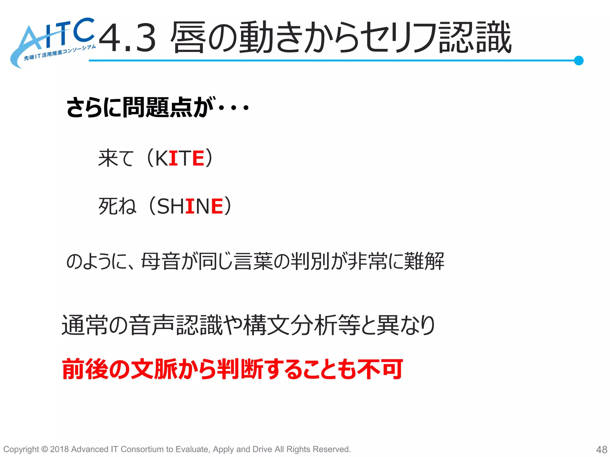 Copyright © 2018 Advanced IT Consortium to Evaluate, Apply and Drive All Rights Reserved.
4.3 唇の動きからセリフ認識
48
さらに問題点が・・・
来て（KITE）
死ね（SHINE）
のように、母音が同じ言葉の判別が非常に難解
通常の音声認識や構文分析等と異なり
前後の文脈から判断することも不可
 