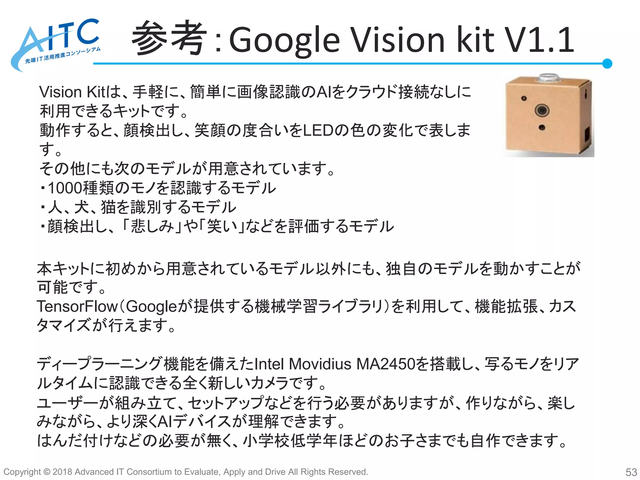 Copyright © 2018 Advanced IT Consortium to Evaluate, Apply and Drive All Rights Reserved.
参考：Google Vision kit V1.1
53
Vision Kitは、手軽に、簡単に画像認識のAIをクラウド接続なしに
利用できるキットです。
動作すると、顔検出し、笑顔の度合いをLEDの色の変化で表しま
す。
その他にも次のモデルが用意されています。
・1000種類のモノを認識するモデル
・人、犬、猫を識別するモデル
・顔検出し、 「悲しみ」や「笑い」などを評価するモデル
本キットに初めから用意されているモデル以外にも、独自のモデルを動かすことが
可能です。
TensorFlow（Googleが提供する機械学習ライブラリ）を利用して、機能拡張、カス
タマイズが行えます。
ディープラーニング機能を備えたIntel Movidius MA2450を搭載し、写るモノをリア
ルタイムに認識できる全く新しいカメラです。
ユーザーが組み立て、セットアップなどを行う必要がありますが、作りながら、楽し
みながら、より深くAIデバイスが理解できます。
はんだ付けなどの必要が無く、小学校低学年ほどのお子さまでも自作できます。
 
