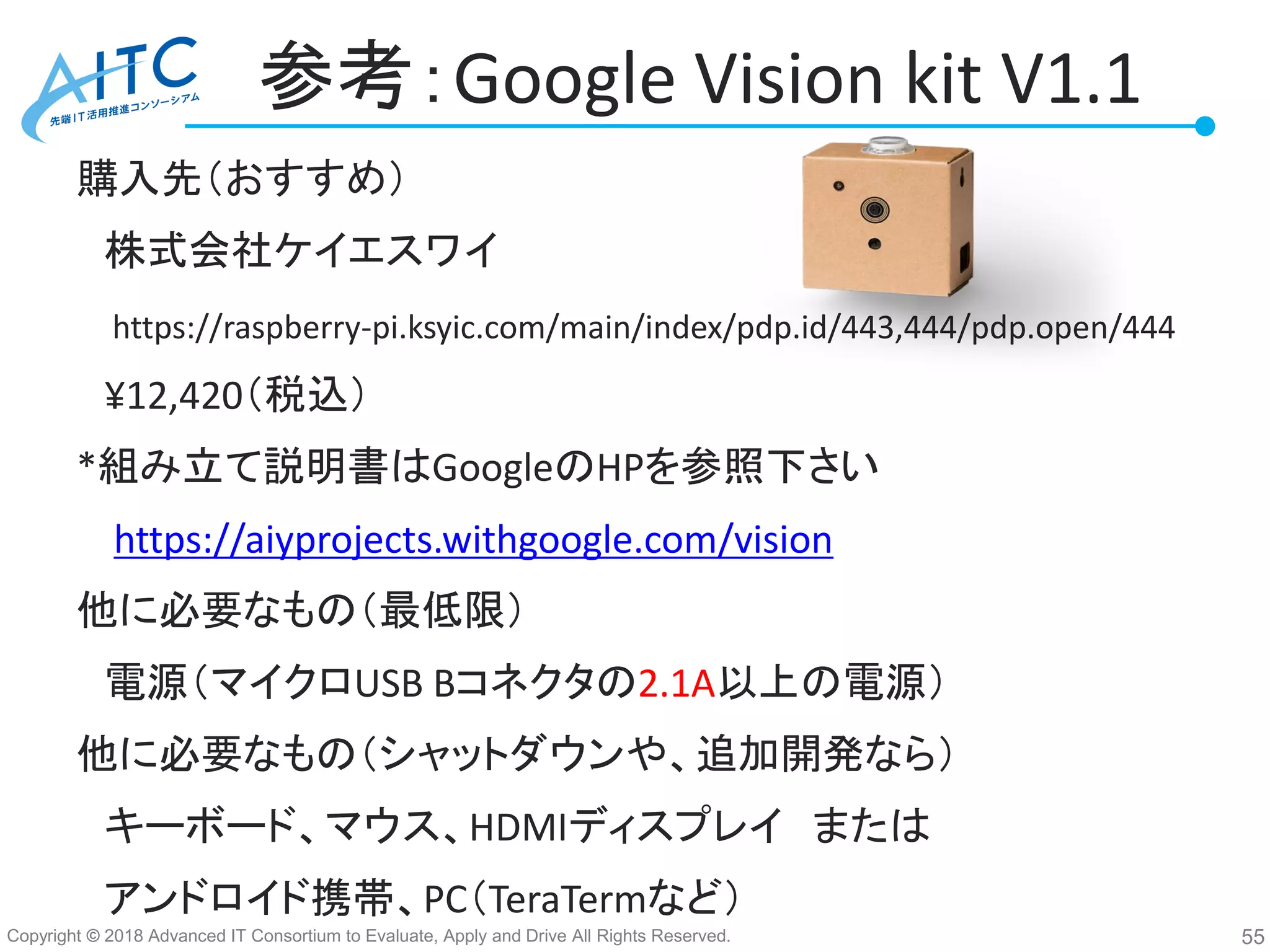 Copyright © 2018 Advanced IT Consortium to Evaluate, Apply and Drive All Rights Reserved.
参考：Google Vision kit V1.1
購入先（おすすめ）
株式会社ケイエスワイ
https://raspberry-pi.ksyic.com/main/index/pdp.id/443,444/pdp.open/444
¥12,420（税込）
*組み立て説明書はGoogleのHPを参照下さい
https://aiyprojects.withgoogle.com/vision
他に必要なもの（最低限）
電源（マイクロUSB Bコネクタの2.1A以上の電源）
他に必要なもの（シャットダウンや、追加開発なら）
キーボード、マウス、HDMIディスプレイ または
アンドロイド携帯、PC（TeraTermなど）
55
 