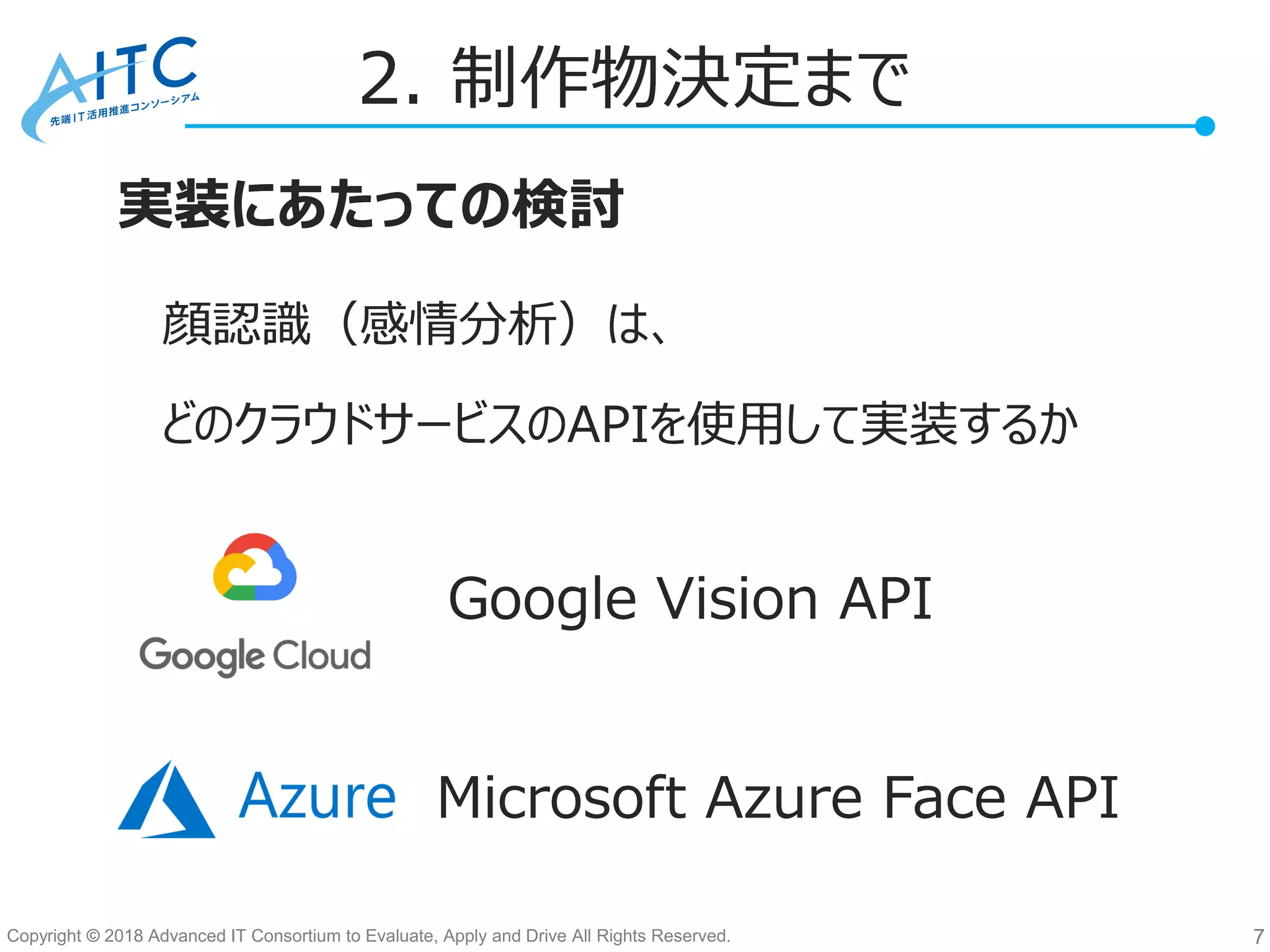 Copyright © 2018 Advanced IT Consortium to Evaluate, Apply and Drive All Rights Reserved. 7
Google Vision API
Microsoft Azure Face API
顔認識（感情分析）は、
2. 制作物決定まで
実装にあたっての検討
どのクラウドサービスのAPIを使用して実装するか
Google Vision API
Microsoft Azure Face API
顔認識（感情分析）は、
2. 制作物決定まで
実装にあたっての検討
どのクラウドサービスのAPIを使用して実装するか
 