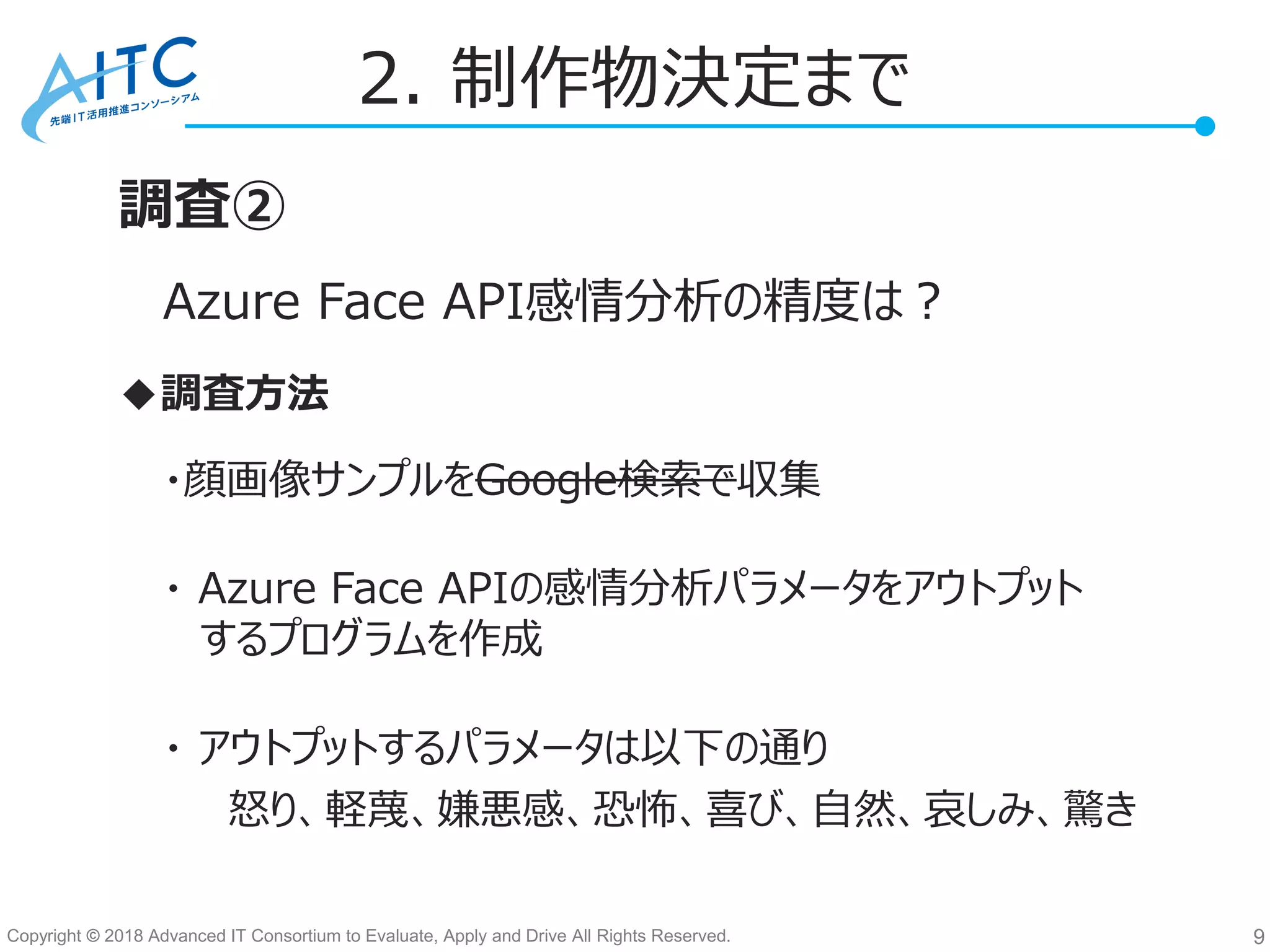 Copyright © 2018 Advanced IT Consortium to Evaluate, Apply and Drive All Rights Reserved.
2. 制作物決定まで
9
調査②
・顔画像サンプルをGoogle検索で収集
・ Azure Face APIの感情分析パラメータをアウトプット
するプログラムを作成
・ アウトプットするパラメータは以下の通り
Azure Face API感情分析の精度は？
◆調査方法
怒り、軽蔑、嫌悪感、恐怖、喜び、自然、哀しみ、驚き
 