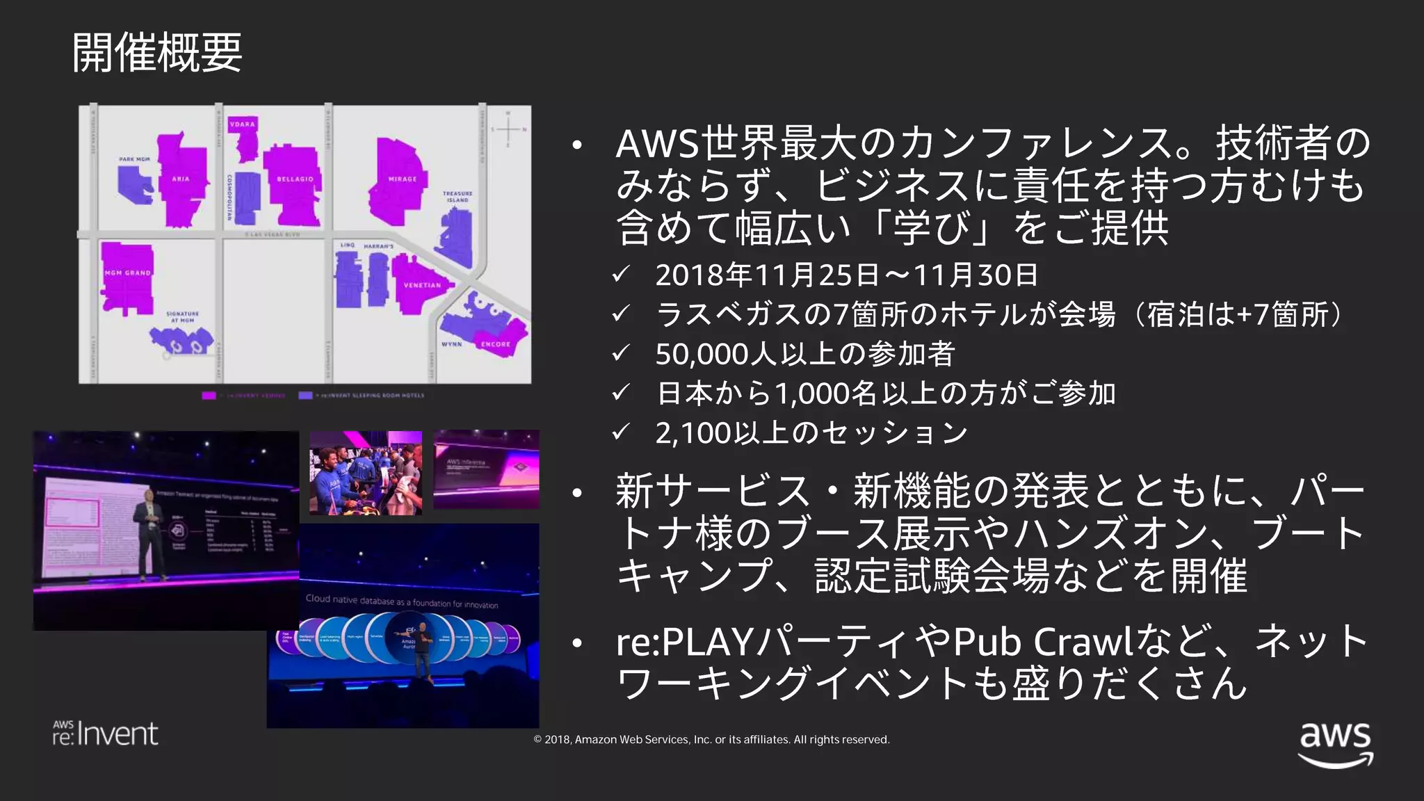 © 2018, Amazon Web Services, Inc. or its affiliates. All rights reserved.
• AWS
 2018年11月25日〜11月30日
 ラスベガスの7箇所のホテルが会場（宿泊は+7箇所）
 50,000人以上の参加者
 日本から1,000名以上の方がご参加
 2,100以上のセッション
•
• re:PLAY Pub Crawl
 