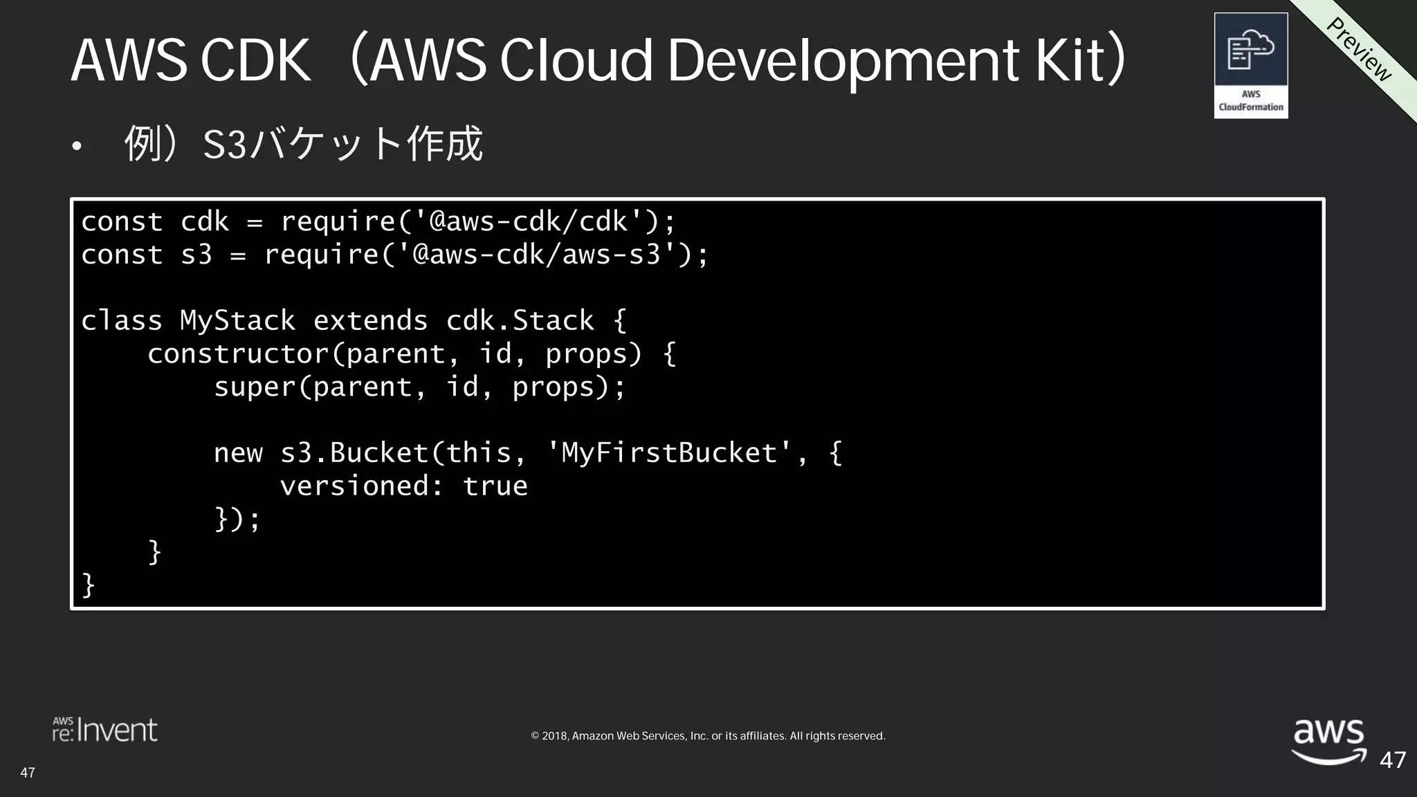 © 2018, Amazon Web Services, Inc. or its affiliates. All rights reserved.
• S3
47
const cdk = require('@aws-cdk/cdk');
const s3 = require('@aws-cdk/aws-s3');
class MyStack extends cdk.Stack {
constructor(parent, id, props) {
super(parent, id, props);
new s3.Bucket(this, 'MyFirstBucket', {
versioned: true
});
}
}
AWS CDK AWS Cloud Development Kit
 