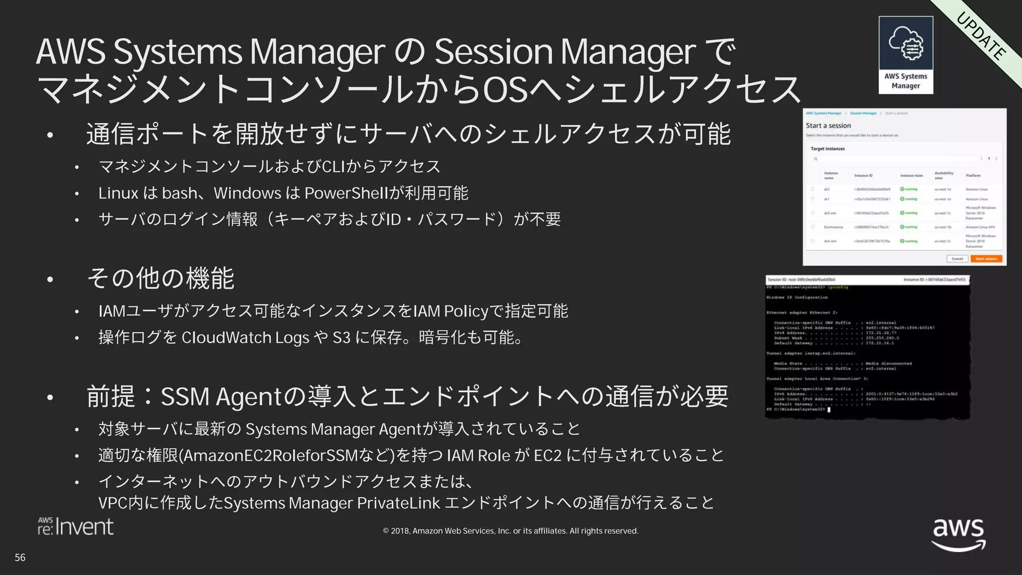 © 2018, Amazon Web Services, Inc. or its affiliates. All rights reserved.
AWS Systems Manager Session Manager
OS
•
• CLI
• Linux bash Windows PowerShell
• ID
•
• IAM IAM Policy
• CloudWatch Logs S3
• SSM Agent
• Systems Manager Agent
• (AmazonEC2RoleforSSM ) IAM Role EC2
•
VPC Systems Manager PrivateLink
 