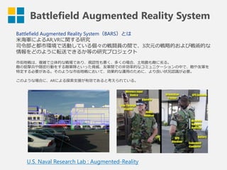 Battlefield Augmented Reality System
Battlefield Augmented Reality System（BARS）とは
米海軍によるAR,VRに関する研究
司令部と都市環境で活動している個々の戦闘員の間で、3次元の戦略的および戦術的な
情報をどのように転送できるか等の研究プロジェクト
市街地戦は、複雑で立体的な戦場であり、視認性も悪く、多くの場合、土地勘も敵に劣る。
敵の狙撃兵や隠密行動をする敵軍隊といった脅威、友軍間での非効率的なコミュニケーションの中で、敵や友軍を
特定する必要がある。そのような市街地戦において、効果的な運用のために、より良い状況認識が必要。
このような場合に、ARによる探索支援が有効であると考えられている。
U.S. Naval Research Lab : Augmented-Reality
 