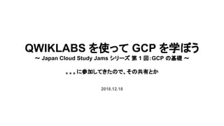 QWIKLABS を使って GCP を学ぼう
～ Japan Cloud Study Jams シリーズ 第 1 回：GCP の基礎 ～
　
。。。に参加してきたので、その共有とか
2018.12.18
 