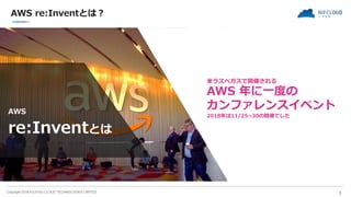 Copyright 2018 FUJITSU CLOUD TECHNOLOGIES LIMITED
AWS re:Inventとは？
｜ 3
A
AWS
re:Inventとは
米ラスベガスで開催される
AWS 年に一度の
カンファレンスイベン...