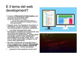 E il tema del web
development?
• Il corso di Elementi di Informatica, per
chi lo fa, ha una parte sulla
programmazione di base…
• … per gli altri è stato dichiarato che un
minimo di competenze di programmazioni
sono già presenti
• Questo corso ha l’obiettivo di portarvi a
sviluppare un sito dinamico, in gruppo,
con una quantità e varietà di contenuti…
• … ma data l’eterogeneità della
formazione iniziale lo fa proponendo uno
strumento pre-esistente, senza
necessità di programmare, configurabile
con plugin anche molto sofisticati e
potenzialmente anche molto ricco… ma
non si tratta certo dello sviluppo di una
nuova web application
• Se siete interessati ad approfondire il
tema, suggerisco il corso di Tecnologie
e applicazioni dei sistemi distribuiti
(secondo anno – primo semestre)
• … possiamo fare qualcosa di più ora?
 