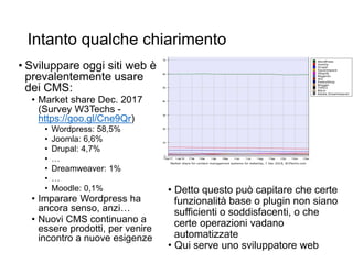 Intanto qualche chiarimento
• Sviluppare oggi siti web è
prevalentemente usare
dei CMS:
• Market share Dec. 2017
(Survey W3Techs -
https://goo.gl/Cne9Qr)
• Wordpress: 58,5%
• Joomla: 6,6%
• Drupal: 4,7%
• …
• Dreamweaver: 1%
• …
• Moodle: 0,1%
• Imparare Wordpress ha
ancora senso, anzi…
• Nuovi CMS continuano a
essere prodotti, per venire
incontro a nuove esigenze
• Detto questo può capitare che certe
funzionalità base o plugin non siano
sufficienti o soddisfacenti, o che
certe operazioni vadano
automatizzate
• Qui serve uno sviluppatore web
 