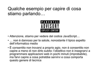 Qualche esempio per capire di cosa
stiamo parlando…
• Attenzione, stiamo per vedere del codice JavaScript…
• … non è dannoso per la salute, nonostante il tipico aspetto
dell’informatico medio
• È consentito non trovarsi a proprio agio, non è consentito non
capire a meno di non dirlo subito: l’obiettivo non è insegnarvi a
programmare applicazioni web in pochi minuti (improbabile),
ma farvi capire a cosa potrebbe servirvi e cosa comporta
questo genere di tecnica
 