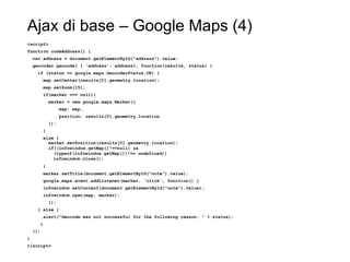 Ajax di base – Google Maps (4)
<script>
function codeAddress() {
var address = document.getElementById("address").value;
geocoder.geocode( { 'address': address}, function(results, status) {
if (status == google.maps.GeocoderStatus.OK) {
map.setCenter(results[0].geometry.location);
map.setZoom(15);
if(marker === null){
marker = new google.maps.Marker({
map: map,
position: results[0].geometry.location
});
}
else {
marker.setPosition(results[0].geometry.location);
if((infowindow.getMap()!==null) &&
(typeof(infowindow.getMap())!== undefined))
infowindow.close();
}
marker.setTitle(document.getElementById("note").value);
google.maps.event.addListener(marker, 'click', function() {
infowindow.setContent(document.getElementById("note").value);
infowindow.open(map, marker);
});
} else {
alert("Geocode was not successful for the following reason: " + status);
}
});
}
</script>
 