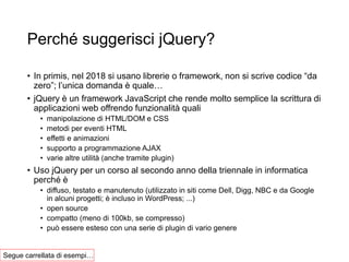 Perché suggerisci jQuery?
• In primis, nel 2018 si usano librerie o framework, non si scrive codice “da
zero”; l’unica domanda è quale…
• jQuery è un framework JavaScript che rende molto semplice la scrittura di
applicazioni web offrendo funzionalità quali
• manipolazione di HTML/DOM e CSS
• metodi per eventi HTML
• effetti e animazioni
• supporto a programmazione AJAX
• varie altre utilità (anche tramite plugin)
• Uso jQuery per un corso al secondo anno della triennale in informatica
perché è
• diffuso, testato e manutenuto (utilizzato in siti come Dell, Digg, NBC e da Google
in alcuni progetti; è incluso in WordPress; ...)
• open source
• compatto (meno di 100kb, se compresso)
• può essere esteso con una serie di plugin di vario genere
Segue carrellata di esempi…
 